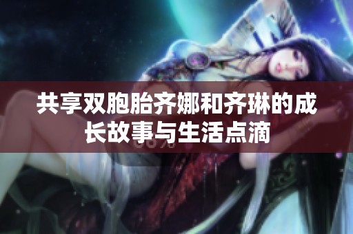 共享双胞胎齐娜和齐琳的成长故事与生活点滴
