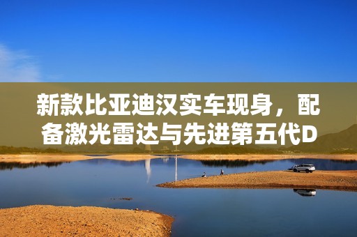 新款比亚迪汉实车现身，配备激光雷达与先进第五代DM混动技术