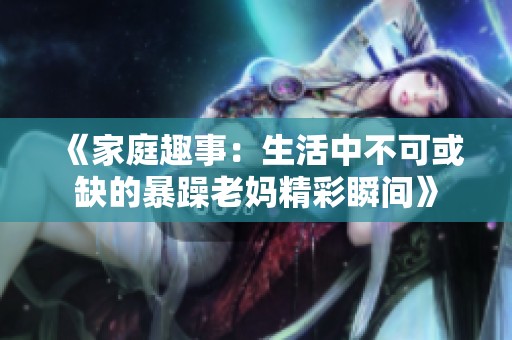 《家庭趣事：生活中不可或缺的暴躁老妈精彩瞬间》