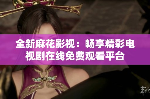 全新麻花影视：畅享精彩电视剧在线免费观看平台
