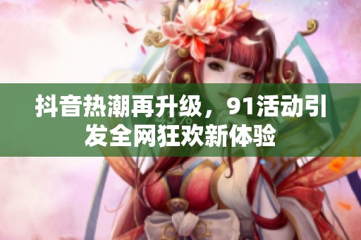 抖音热潮再升级，91活动引发全网狂欢新体验