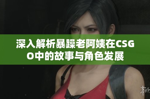深入解析暴躁老阿姨在CSGO中的故事与角色发展