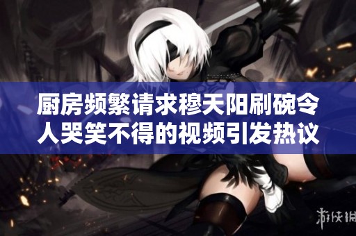 厨房频繁请求穆天阳刷碗令人哭笑不得的视频引发热议