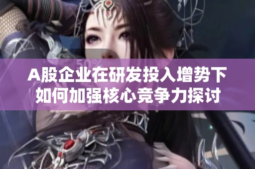 A股企业在研发投入增势下如何加强核心竞争力探讨