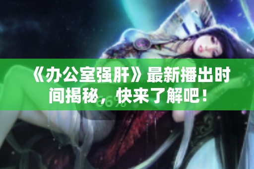 《办公室强肝》最新播出时间揭秘，快来了解吧！