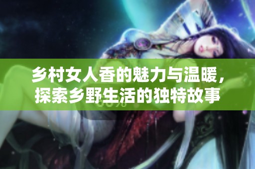乡村女人香的魅力与温暖，探索乡野生活的独特故事