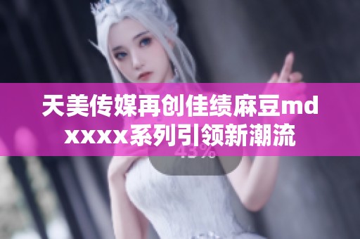 天美传媒再创佳绩麻豆mdxxxx系列引领新潮流