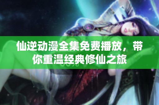 仙逆动漫全集免费播放，带你重温经典修仙之旅