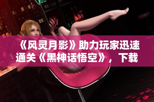 《风灵月影》助力玩家迅速通关《黑神话悟空》，下载量突破350万