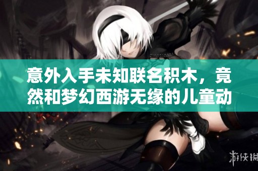 意外入手未知联名积木，竟然和梦幻西游无缘的儿童动画片