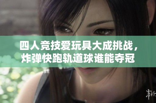 四人竞技爱玩具大成挑战，炸弹快跑轨道球谁能夺冠