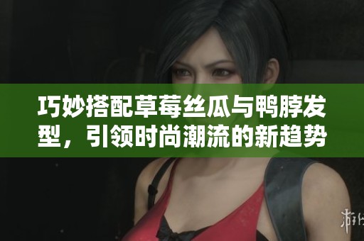 巧妙搭配草莓丝瓜与鸭脖发型，引领时尚潮流的新趋势