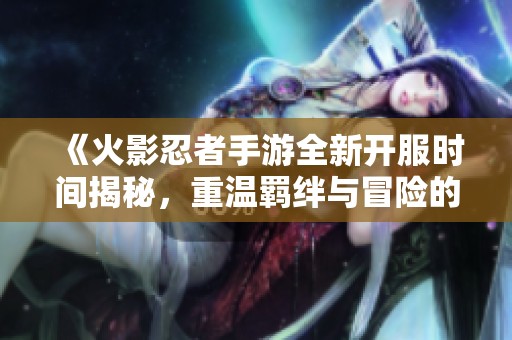 《火影忍者手游全新开服时间揭秘，重温羁绊与冒险的旅程》