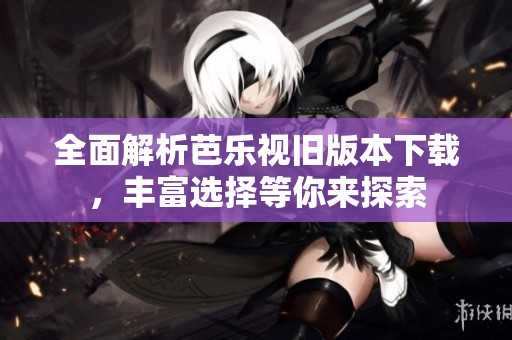 全面解析芭乐视旧版本下载，丰富选择等你来探索