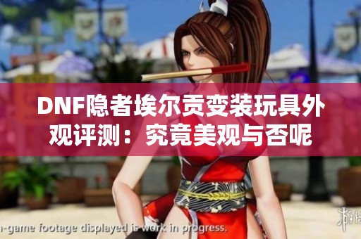 DNF隐者埃尔贡变装玩具外观评测：究竟美观与否呢