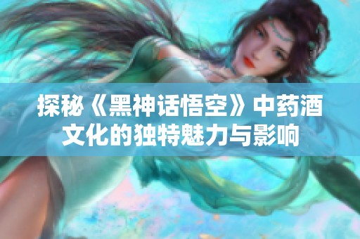 探秘《黑神话悟空》中药酒文化的独特魅力与影响