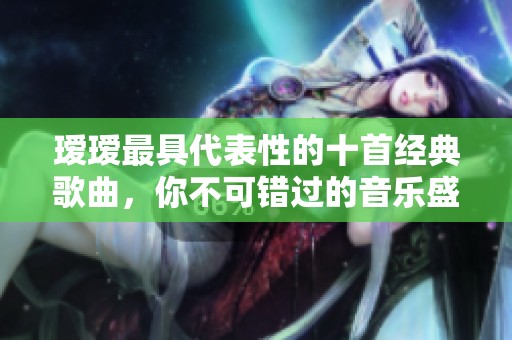瑷瑷最具代表性的十首经典歌曲，你不可错过的音乐盛宴