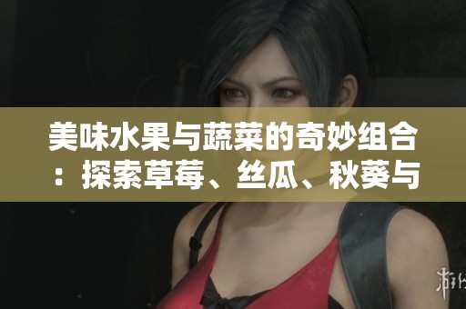 美味水果与蔬菜的奇妙组合：探索草莓、丝瓜、秋葵与榴莲的魅力