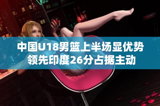 中国U18男篮上半场显优势 领先印度26分占据主动