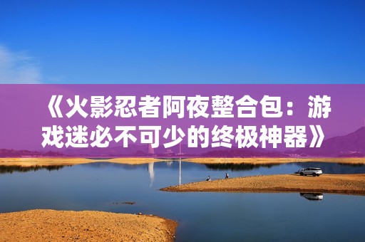 《火影忍者阿夜整合包：游戏迷必不可少的终极神器》