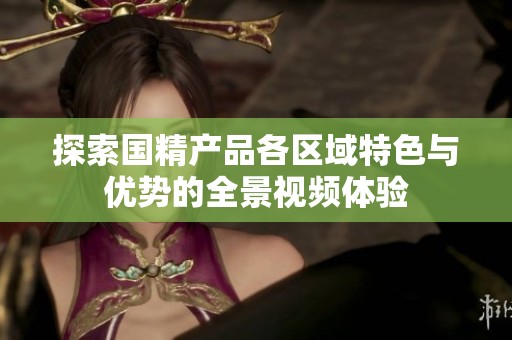 探索国精产品各区域特色与优势的全景视频体验