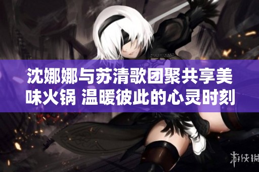 沈娜娜与苏清歌团聚共享美味火锅 温暖彼此的心灵时刻