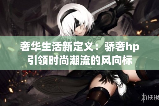 奢华生活新定义：骄奢hp引领时尚潮流的风向标