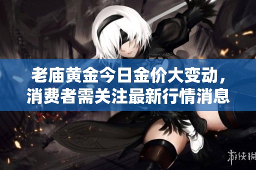 老庙黄金今日金价大变动，消费者需关注最新行情消息