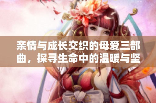 亲情与成长交织的母爱三部曲，探寻生命中的温暖与坚韧