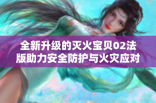 全新升级的灭火宝贝02法版助力安全防护与火灾应对