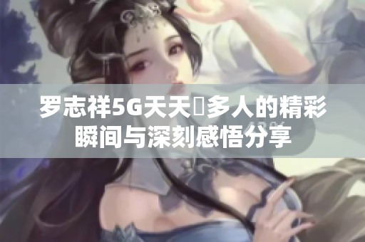 罗志祥5G天天奭多人的精彩瞬间与深刻感悟分享