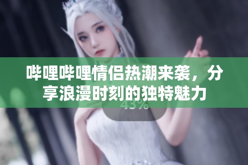 哔哩哔哩情侣热潮来袭，分享浪漫时刻的独特魅力