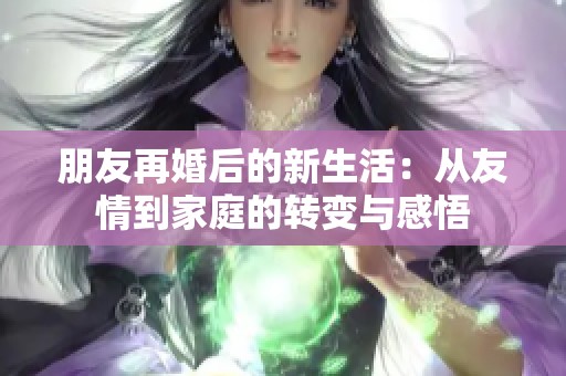 朋友再婚后的新生活：从友情到家庭的转变与感悟