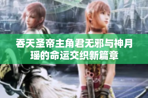 吞天圣帝主角君无邪与神月瑶的命运交织新篇章