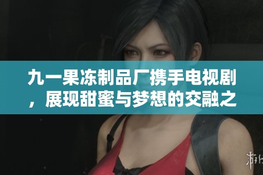 九一果冻制品厂携手电视剧，展现甜蜜与梦想的交融之旅