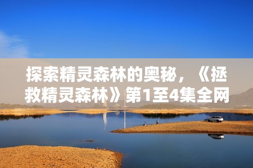 探索精灵森林的奥秘，《拯救精灵森林》第1至4集全网免费观看