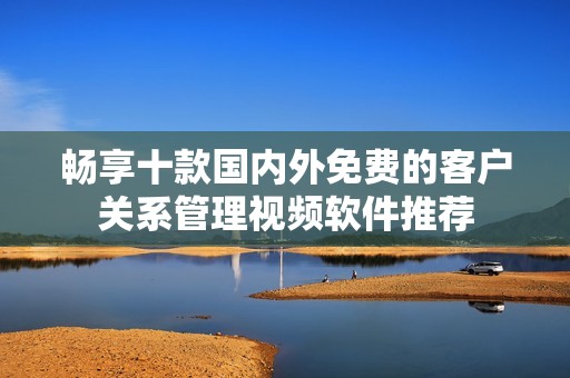 畅享十款国内外免费的客户关系管理视频软件推荐