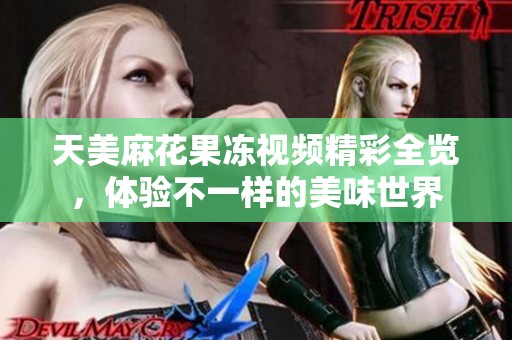 天美麻花果冻视频精彩全览，体验不一样的美味世界