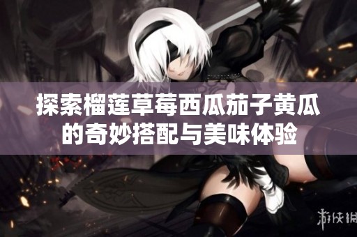 探索榴莲草莓西瓜茄子黄瓜的奇妙搭配与美味体验
