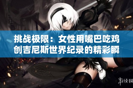 挑战极限：女性用嘴巴吃鸡创吉尼斯世界纪录的精彩瞬间