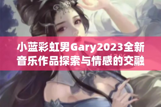 小蓝彩虹男Gary2023全新音乐作品探索与情感的交融之旅