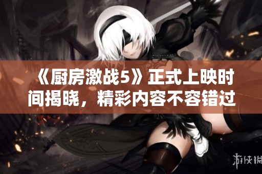 《厨房激战5》正式上映时间揭晓，精彩内容不容错过
