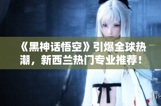 《黑神话悟空》引爆全球热潮，新西兰热门专业推荐！