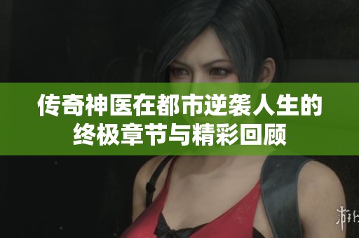 传奇神医在都市逆袭人生的终极章节与精彩回顾