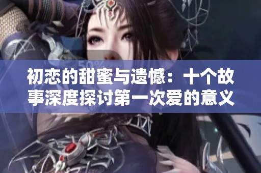 初恋的甜蜜与遗憾：十个故事深度探讨第一次爱的意义