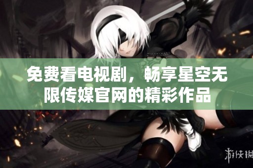 免费看电视剧，畅享星空无限传媒官网的精彩作品