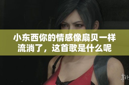 小东西你的情感像扇贝一样流淌了，这首歌是什么呢