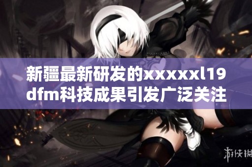 新疆最新研发的xxxxxl19dfm科技成果引发广泛关注