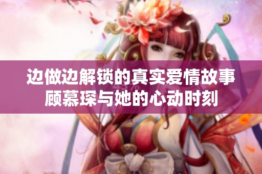 边做边解锁的真实爱情故事顾慕琛与她的心动时刻
