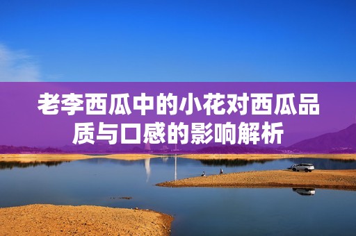 老李西瓜中的小花对西瓜品质与口感的影响解析
